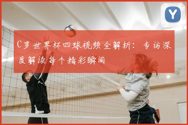 C罗世界杯四球视频全解析:专访深度解读每个精彩瞬间