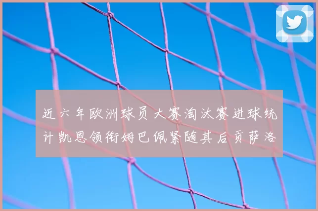 近六年欧洲球员大赛淘汰赛进球统计凯恩领衔姆巴佩紧随其后贡萨洛表现不俗