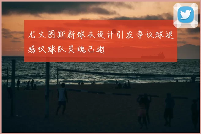 尤文图斯新球衣设计引发争议球迷感叹球队灵魂已逝