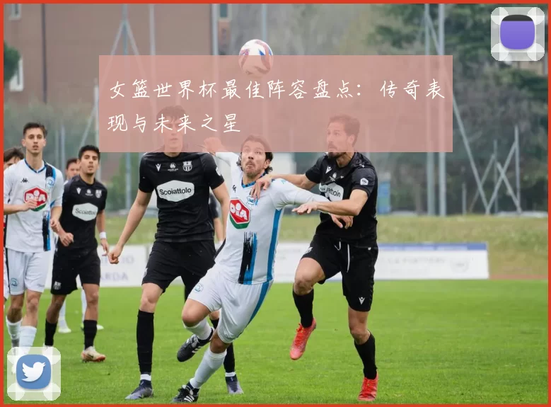 女篮世界杯最佳阵容盘点：传奇表现与未来之星