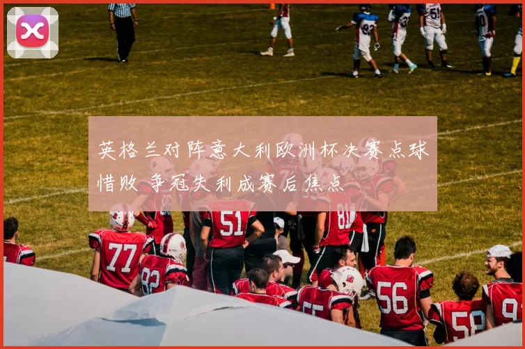 英格兰对阵意大利欧洲杯决赛点球惜败 争冠失利成赛后焦点