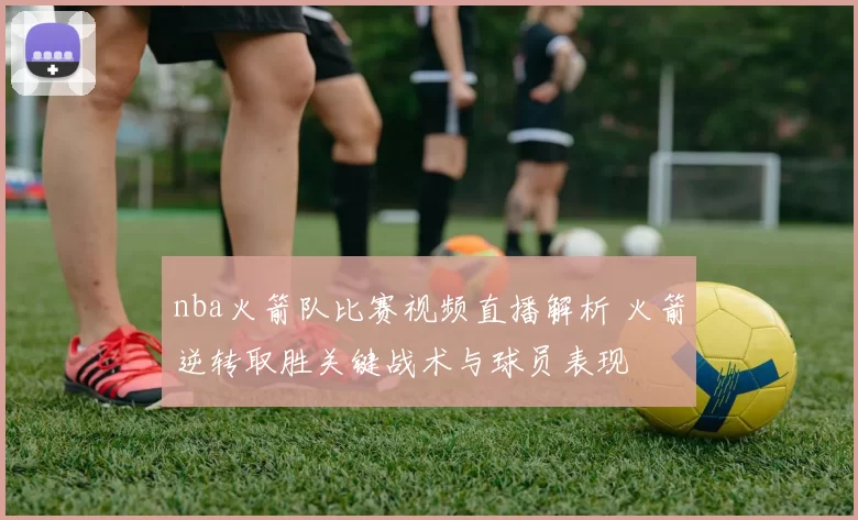 nba火箭队比赛视频直播解析 火箭逆转取胜关键战术与球员表现