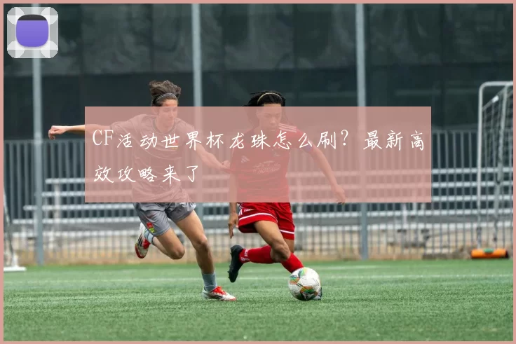 CF活动世界杯龙珠怎么刷？最新高效攻略来了