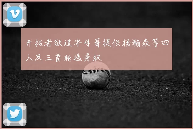 开拓者欲追字母哥提供杨瀚森等四人及三首轮选秀权