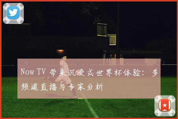 Now TV 带来沉浸式世界杯体验：多频道直播与专家分析