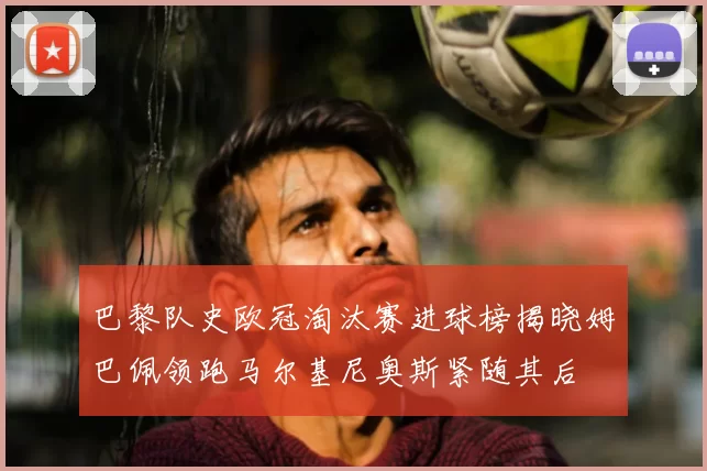巴黎队史欧冠淘汰赛进球榜揭晓姆巴佩领跑马尔基尼奥斯紧随其后