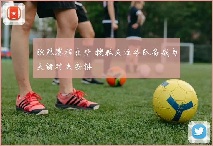 欧冠赛程出炉 搜狐关注各队备战与关键对决安排