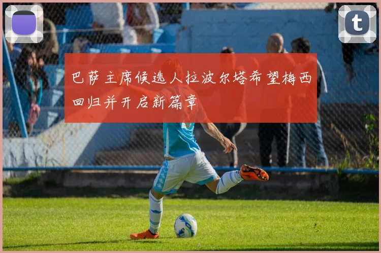 巴萨主席候选人拉波尔塔希望梅西回归并开启新篇章