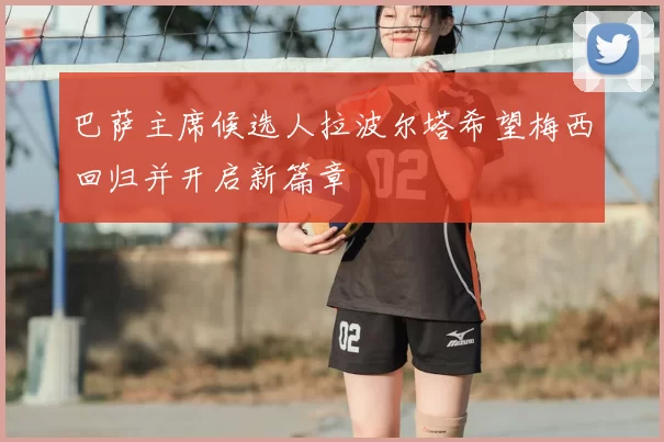 巴萨主席候选人拉波尔塔希望梅西回归并开启新篇章