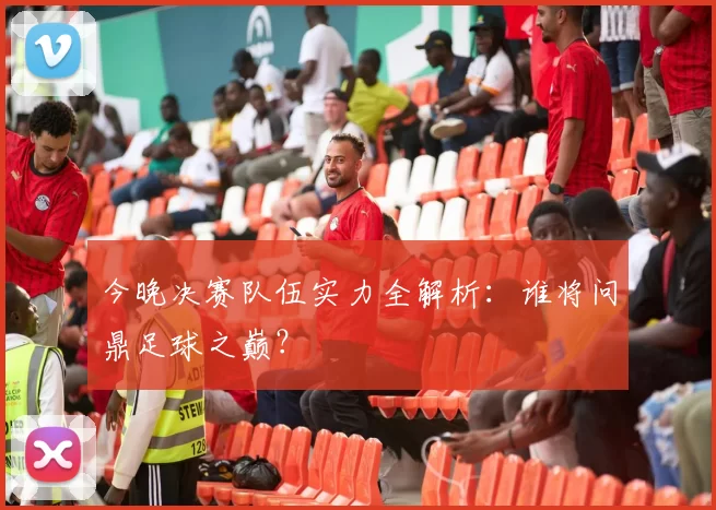 今晚决赛队伍实力全解析：谁将问鼎足球之巅？