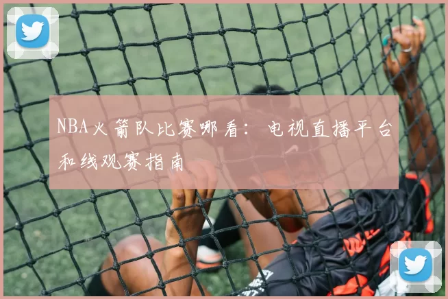 NBA火箭队比赛哪看:电视直播平台和线观赛指南