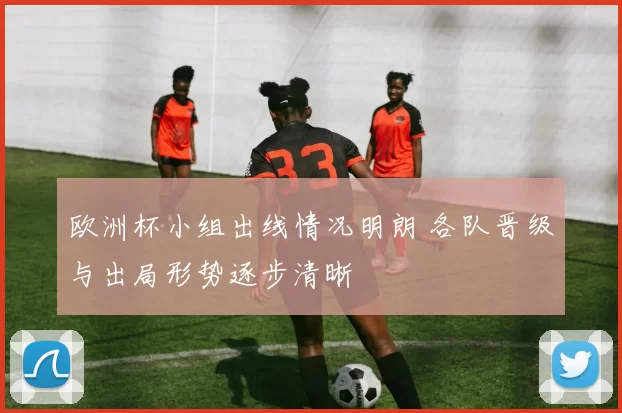 欧洲杯小组出线情况明朗 各队晋级与出局形势逐步清晰