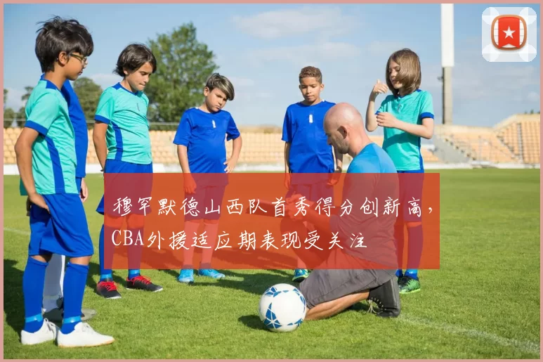 穆罕默德山西队首秀得分创新高,CBA外援适应期表现受关注