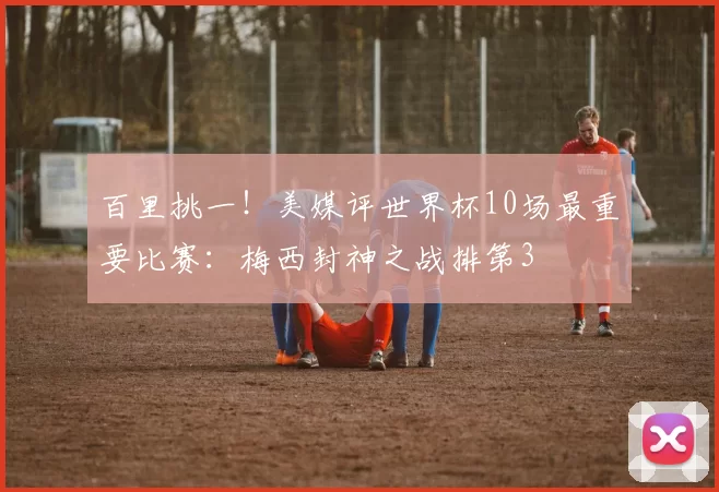百里挑一!美媒评世界杯10场最重要比赛:梅西封神之战排第3