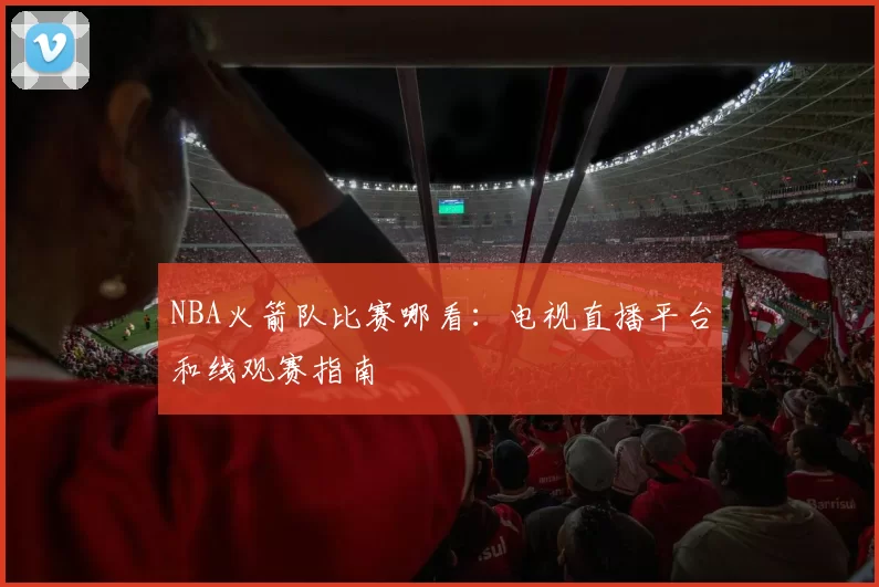 NBA火箭队比赛哪看：电视直播平台和线观赛指南