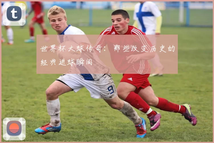 世界杯大球传奇:那些改变历史的经典进球瞬间