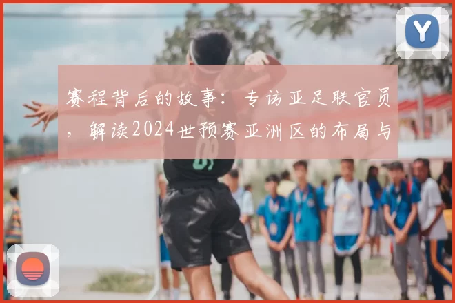 赛程背后的故事:专访亚足联官员,解读2024世预赛亚洲区的布局与看点