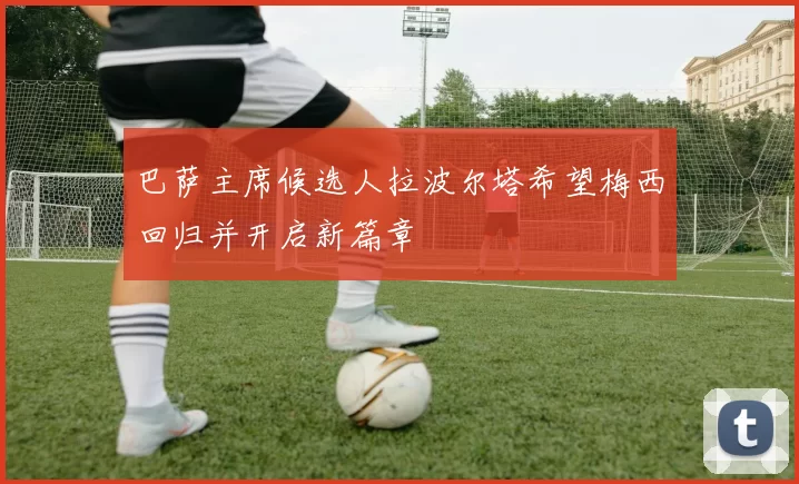 巴萨主席候选人拉波尔塔希望梅西回归并开启新篇章