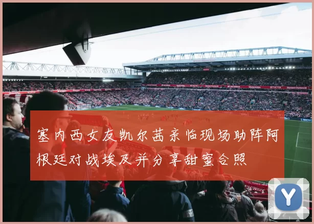 塞内西女友凯尔茜亲临现场助阵阿根廷对战埃及并分享甜蜜合照