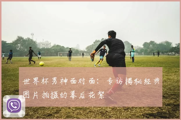 世界杯男神面对面:专访揭秘经典图片拍摄的幕后花絮