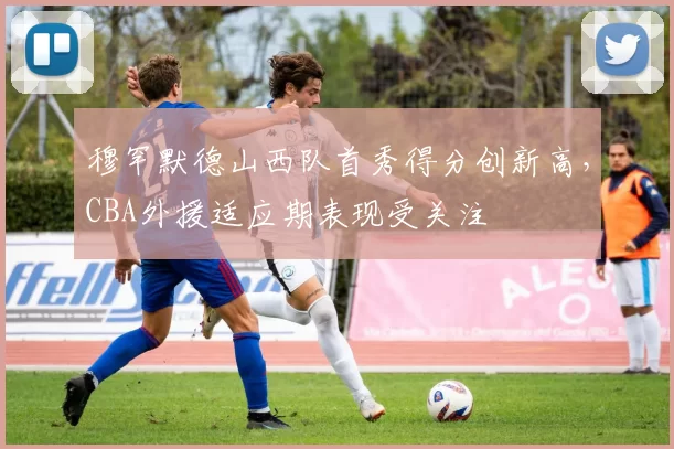穆罕默德山西队首秀得分创新高,CBA外援适应期表现受关注
