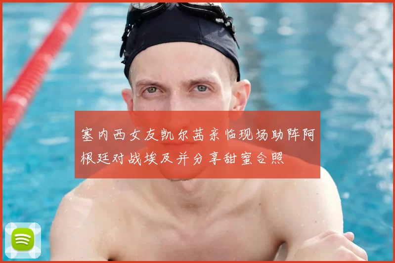 塞内西女友凯尔茜亲临现场助阵阿根廷对战埃及并分享甜蜜合照