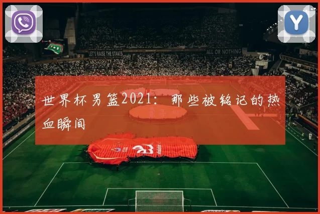 世界杯男篮2021:那些被铭记的热血瞬间