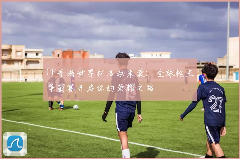 CF手游世界杯活动来袭:全球枪王争霸赛开启你的荣耀之路