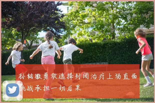 孙铭徽勇敢选择封闭治疗上场直面挑战承担一切后果