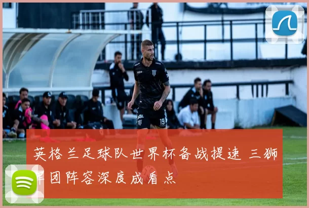 英格兰足球队世界杯备战提速 三狮军团阵容深度成看点