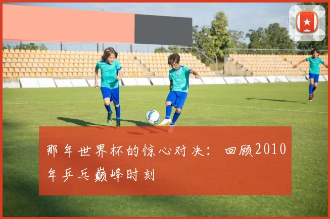 那年世界杯的惊心对决:回顾2010年乒乓巅峰时刻