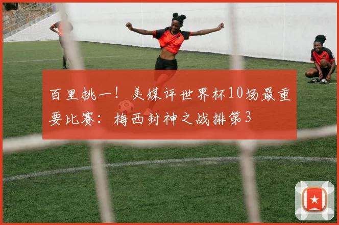 百里挑一！美媒评世界杯10场最重要比赛：梅西封神之战排第3