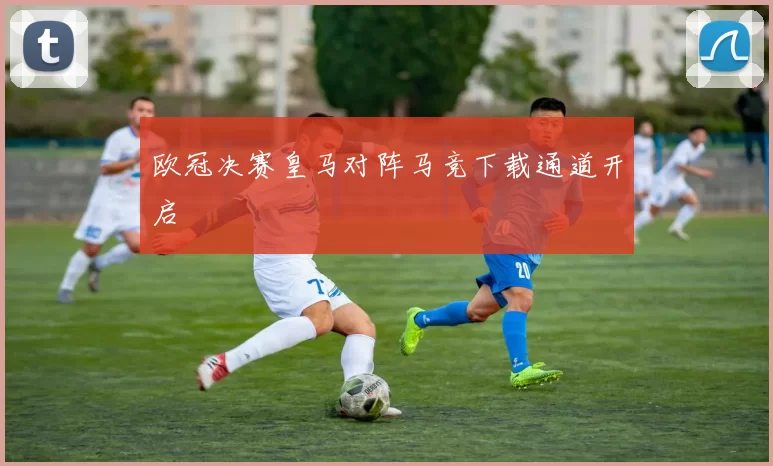 欧冠决赛皇马对阵马竞下载通道开启