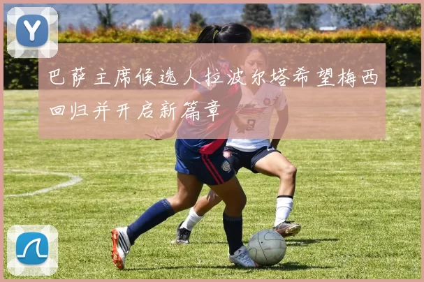 巴萨主席候选人拉波尔塔希望梅西回归并开启新篇章