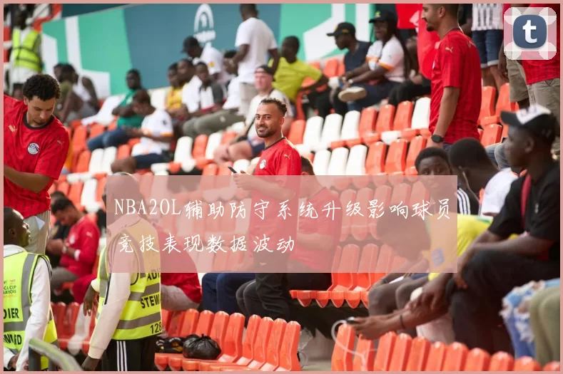 NBA2OL辅助防守系统升级影响球员竞技表现数据波动