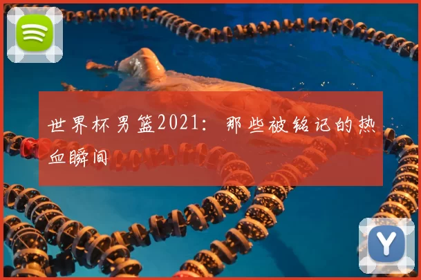 世界杯男篮2021：那些被铭记的热血瞬间